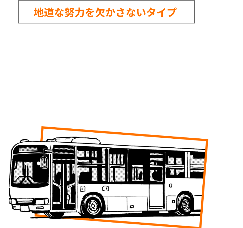 地道な努力を欠かさないタイプ のあなたにピッタリな職種は… バスドライバー