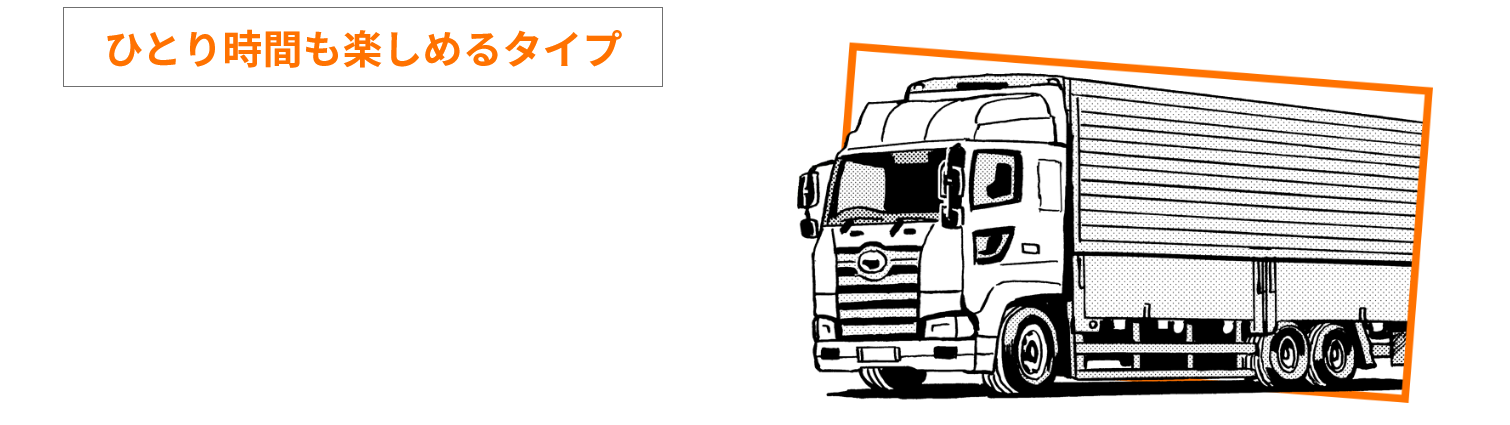 ひとり時間も楽しめるタイプ のあなたにピッタリな職種は… トラックドライバー（長距離配送）